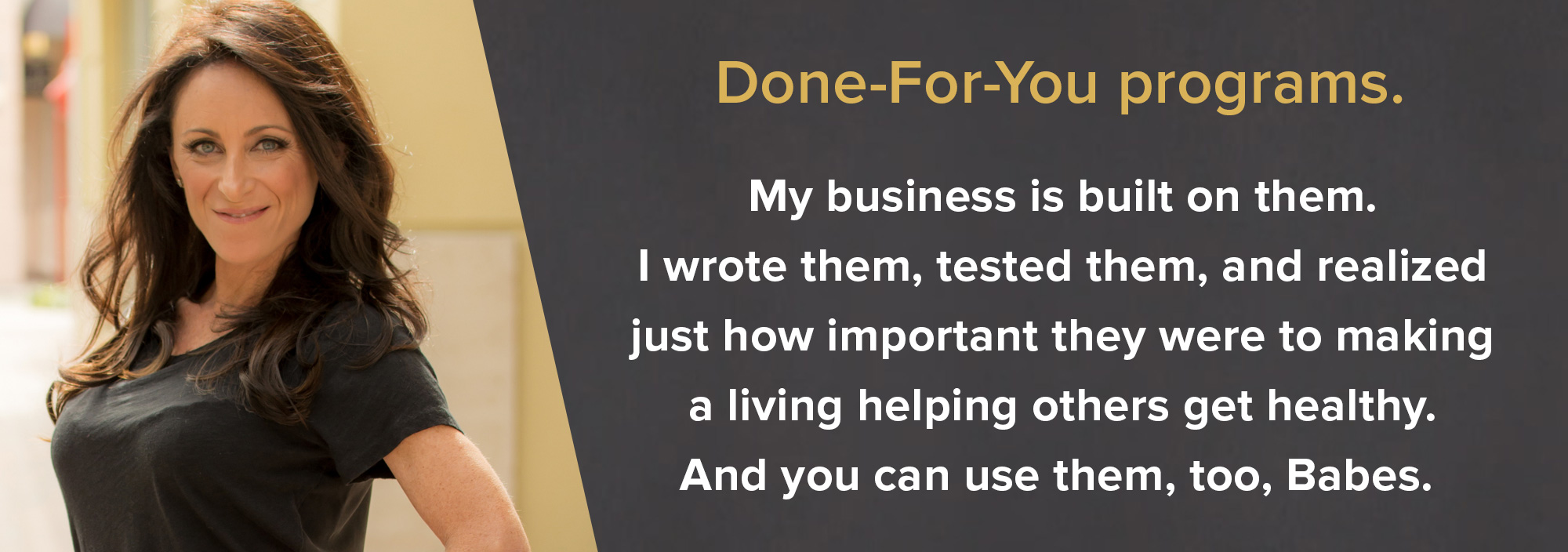  Done-For-You programs. My business is built on them. I wrote them, tested them, and realized just how important they were to making a living helping others get healthy. And you can use them, too, Babes.